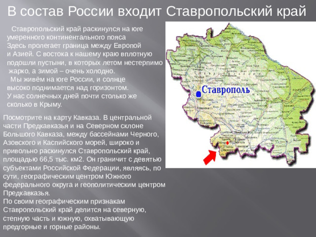 В состав России входит Ставропольский край  Ставропольский край раскинулся на юге умеренного континентального пояса Здесь пролегает граница между Европой и Азией. С востока к нашему краю вплотную подошли пустыни, в которых летом нестерпимо  жарко, а зимой – очень холодно.  Мы живём на юге России, и солнце высоко поднимается над горизонтом. У нас солнечных дней почти столько же сколько в Крыму. Посмотрите на карту Кавказа. В центральной части Предкавказья и на Северном склоне Большого Кавказа, между бассейнами Черного, Азовского и Каспийского морей, широко и привольно раскинулся Ставропольский край, площадью 66,5 тыс. км2. Он граничит с девятью субъектами Российской Федерации, являясь, по сути, географическим центром Южного федерального округа и геополитическим центром Предкавказья. По своим географическим признакам Ставропольский край делится на северную, степную часть и южную, охватывающую предгорные и горные районы.