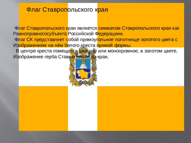 Флаг Ставропольского края  Флаг Ставропольского края является символом Ставропольского края как Равноправногосубъекта Российской Федерациии.  Флаг СК представляет собой прямоугольное полотнище золотого цвета с Изображением на нём белого креста прямой формы.  В центре креста помещется цветное или монохромное, в золотом цвете, Изображение герба Ставропольского края.