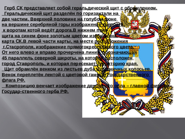 Герб СК представляет собой геральдический щит с обрамлением.  Геральдический щит разделён по горизантали на две частим. Вверхней половине на голубом фоне на вершине серебряной горы изображение крепости,  к воротам котой ведёт дорога.В нижнем поле щита на синем фоне золотым цветом изображена карта СК.В левой части карты, на месте расположения  г.Стасрополя, изображение прямогокреста белого цвета. От него влево и вправо прочерчена линия, обозначающая 45 параллель северной широты, на которой расположен город Ставрополь, и которая пересекает территорию края.  Щит обрамлён венком из листьев дуба и пшеничных колосьев. Венок переплетён лентой с цветовой гаммой Государственного флага РФ.  Композицию венчает изображение двуглавого орла – главной фигуры Государ-ственного герба РФ.