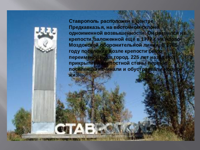 Ставрополь расположен в центре Предкавказья, на восточном склоне одноименной возвышенности. Он развился из крепости, заложенной ещё в 1777 г. на Азово-Моздокской оборонительной линии. В 1785 году поселение возле крепости было переименовано в город. 225 лет назад под прикрытием крепостной стены первые поселенцы начинали и обустраивали новую жизнь.
