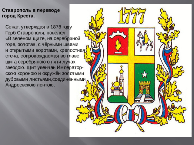 Ставрополь в переводе город Креста. Сенат, утверждая в 1878 году Герб Ставрополя, повелел: «В зелёном щите, на серебряной горе, золотая, с чёрными швами и открытыми воротами, крепостная стена, сопровождаемая во главе щита серебряною о пяти лучах звездою. Щит увенчан Император- скою короною и окружён золотыми дубовыми листьями,соединёнными Андреевскою лентою.