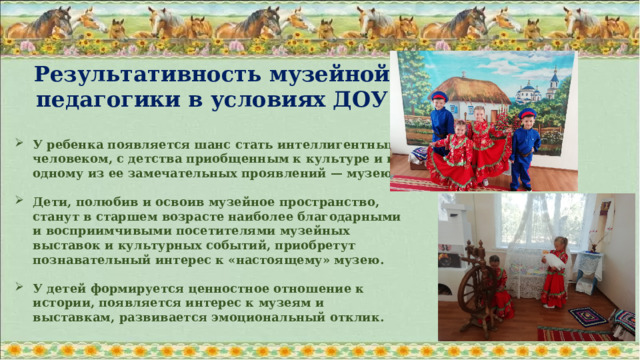Результативность музейной педагогики в условиях ДОУ  У ребенка появляется шанс стать интеллигентным человеком, с детства приобщенным к культуре и к одному из ее замечательных проявлений — музею.  Дети, полюбив и освоив музейное пространство, станут в старшем возрасте наиболее благодарными и восприимчивыми посетителями музейных выставок и культурных событий, приобретут познавательный интерес к «настоящему» музею.