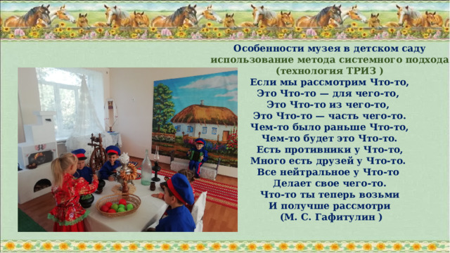 Особенности музея в детском саду использование метода системного подхода (технология ТРИЗ )  Если мы рассмотрим Что-то, Это Что-то — для чего-то, Это Что-то из чего-то, Это Что-то — часть чего-то.  Чем-то было раньше Что-то, Чем-то будет это Что-то.  Есть противники у Что-то, Много есть друзей у Что-то. Все нейтральное у Что-то Делает свое чего-то.  Что-то ты теперь возьми И получше рассмотри  (М. С. Гафитулин )