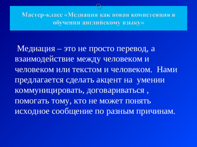 Медиация – это не просто перевод, а взаимодействие между человеком и человеком или текстом и человеком. Нами предлагается сделать акцент на умении коммуницировать, договариваться , помогать тому, кто не может понять исходное сообщение по разным причинам.