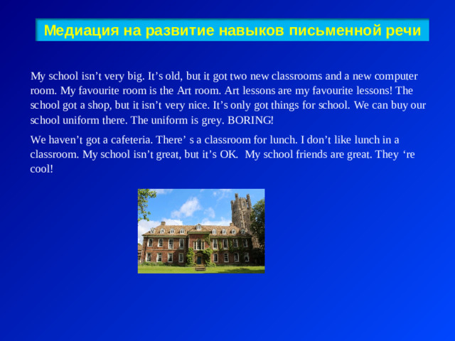 Медиация на развитие навыков письменной речи   My school isn’t very big. It’s old, but it got two new classrooms and a new computer room. My favourite room is the Art room. Art lessons are my favourite lessons! The school got a shop, but it isn’t very nice. It’s only got things for school. We can buy our school uniform there. The uniform is grey. BORING! We haven’t got a cafeteria. There’ s a classroom for lunch. I don’t like lunch in a classroom. My school isn’t great, but it’s OK. My school friends are great. They ‘ re cool ! 3