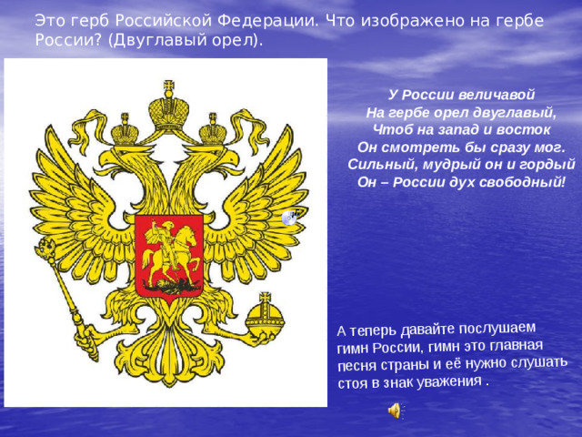 Это герб Российской Федерации. Что изображено на гербе России? (Двуглавый орел). А теперь давайте послушаем гимн России, гимн это главная песня страны и её нужно слушать стоя в знак уважения . У России величавой На гербе орел двуглавый, Чтоб на запад и восток Он смотреть бы сразу мог. Сильный, мудрый он и гордый Он – России дух свободный!