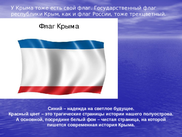 У Крыма тоже есть свой флаг. Государственный флаг республики Крым, как и флаг России, тоже трехцветный. Синий – надежда на светлое будущее. Красный цвет – это трагические страницы истории нашего полуострова. А основной, посредине белый фон – чистая страница, на которой пишется современная история Крыма.