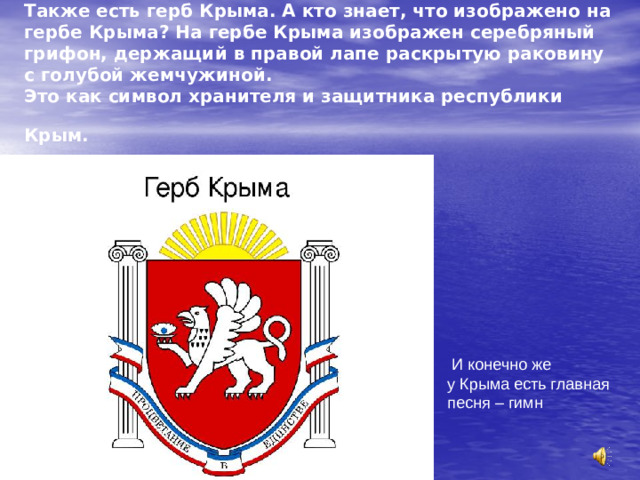 Также есть герб Крыма. А кто знает, что изображено на гербе Крыма? На гербе Крыма изображен серебряный грифон, держащий в правой лапе раскрытую раковину с голубой жемчужиной.  Это как символ хранителя и защитника республики Крым.   И конечно же у Крыма есть главная песня – гимн 