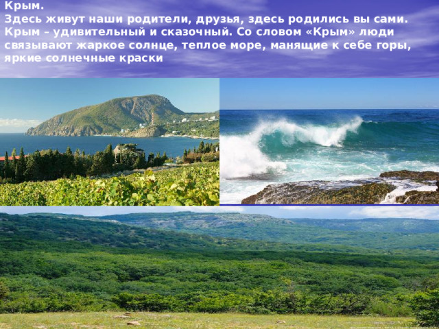 Самое родное место на земном шаре для каждого из нас – это Крым.  Здесь живут наши родители, друзья, здесь родились вы сами. Крым – удивительный и сказочный. Со словом «Крым» люди связывают жаркое солнце, теплое море, манящие к себе горы, яркие солнечные краски  великолепной крымской природы.