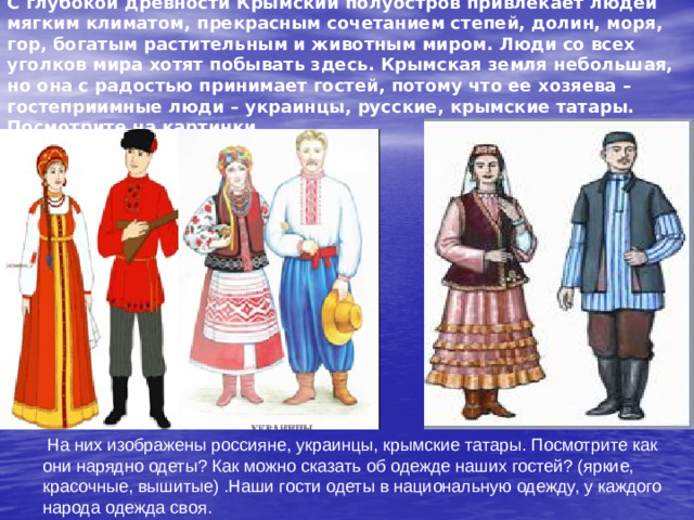 С глубокой древности Крымский полуостров привлекает людей мягким климатом, прекрасным сочетанием степей, долин, моря, гор, богатым растительным и животным миром. Люди со всех уголков мира хотят побывать здесь. Крымская земля небольшая, но она с радостью принимает гостей, потому что ее хозяева – гостеприимные люди – украинцы, русские, крымские татары. Посмотрите на картинки.  На них изображены россияне, украинцы, крымские татары. Посмотрите как они нарядно одеты? Как можно сказать об одежде наших гостей? (яркие, красочные, вышитые) .Наши гости одеты в национальную одежду, у каждого народа одежда своя.