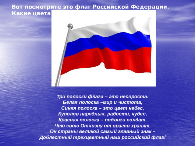 Вот посмотрите это флаг Российской Федерации. Какие цвета на флаге? Три полоски флага – это неспроста: Белая полоска –мир и чистота, Синяя полоска – это цвет небес, Куполов нарядных, радости, чудес, Красная полоска – подвиги солдат, Что свою Отчизну от врагов хранят. Он страны великой самый главный знак – Доблестный трехцветный наш российский флаг!