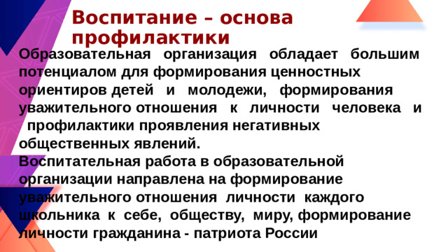 Воспитание – основа профилактики Образовательная организация обладает большим потенциалом для формирования ценностных ориентиров детей и молодежи, формирования уважительного отношения к личности человека и профилактики проявления негативных общественных явлений. Воспитательная работа в образовательной организации направлена на формирование уважительного отношения личности каждого школьника к себе, обществу, миру, формирование личности гражданина - патриота России