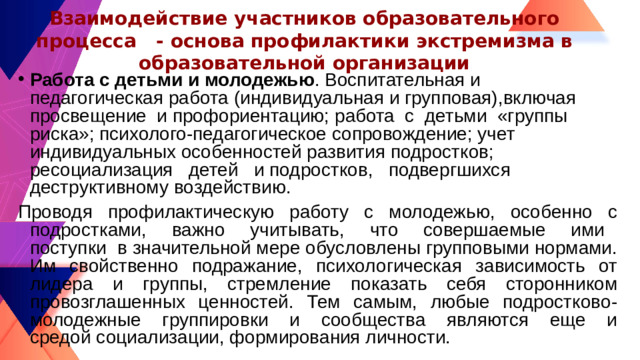 Взаимодействие участников образовательного процесса  - основа профилактики экстремизма в образовательной организации Работа с детьми и молодежью . Воспитательная и педагогическая работа (индивидуальная и групповая),включая просвещение и профориентацию; работа с детьми «группы риска»; психолого-педагогическое сопровождение; учет индивидуальных особенностей развития подростков; ресоциализация детей и подростков, подвергшихся деструктивному воздействию. Проводя профилактическую работу с молодежью, особенно с подростками, важно учитывать, что совершаемые ими поступки в значительной мере обусловлены групповыми нормами. Им свойственно подражание, психологическая зависимость от лидера и группы, стремление показать себя сторонником провозглашенных ценностей. Тем самым, любые подростково-молодежные группировки и сообщества являются еще и средой социализации, формирования личности.
