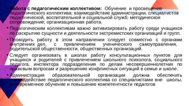 Работа с педагогическим коллективом: Обучение и просвещение педагогического коллектива; взаимодействие администрации, специалистов педагогической, воспитательной и социальной служб; методическое сопровождение; организационная работа. Педагогическим коллективам важно активизировать работу среди учащихся по раскрытию сущности и деятельности экстремистских организаций и групп. Проводить работу в этом направлении следует совместно с органами внутренних дел, с привлечением ученического самоуправления, родительской общественности, общественных организаций. Следует организовать в школах работу консультационных пунктов для учащихся и родителей с привлечением школьного психолога, социального педагога, инспектора подразделения по делам несовершеннолетних по правовым вопросам и разрешению конфликтных ситуаций в семье и школе. Администрация образовательной организации должна обеспечить взаимодействие педагогического коллектива со специалистами вне школы, своевременное обучение и повышение компетентности педагогов