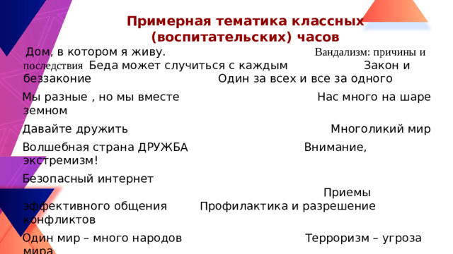 Примерная тематика классных (воспитательских) часов  Дом, в котором я живу. Вандализм: причины и последствия Беда может случиться с каждым Закон и беззаконие Один за всех и все за одного  Мы разные , но мы вместе Нас много на шаре земном  Давайте дружить Многоликий мир  Волшебная страна ДРУЖБА Внимание, экстремизм!  Безопасный интернет Приемы эффективного общения Профилактика и разрешение конфликтов  Один мир – много народов Терроризм – угроза мира  Я – патриот Многонациональный мир  Вместе  - мы сила Терроризм и формы его  проявления  Мир без насилия Нам нужен мир  Дорога к миру Как прекрасен этот мир