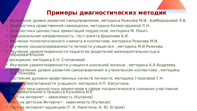 Примеры диагностических методик Выявление уровня развития самоуправления, методика Рожкова М.И., Байбородовой Л.В. Диагностика нравственной самооценки, методика Колмогорцевой Л.Н. Диагностика ценностных ориентаций подростков, методика М. Рокич. Эмоциональная направленность, тест-анкета Додонова Б.И. Изучение психологического климата в коллективе, методика Рожкова М.И. Изучение социализированности личности учащегося , методика М.И.Рожкова. Изучение удовлетворенности педагогов /родителей жизнедеятельностью в образовательном учреждении, методика Е.Н. Степановой.