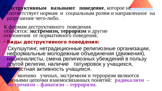 Деструктивным  называют поведение , которое не соответствует нормам и социальным ролям и направленное на разрушение чего-либо. К формам деструктивного поведения относятся: экстремизм, терроризм и другие отклонения от нормативного поведения. Виды деструктивного поведения:  Скулшутинг, нетрадиционные религиозные организации, неформальные молодежные объединения (движения), националисты, смена религиозных убеждений в пользу другой религии, наличие  татуировок у учащихся, протестная активность учащихся. По мнению ученых, экстремизм и терроризм являются звеньями цепочки взаимосвязанных понятий:  радикализм – экстремизм – фанатизм – терроризм.