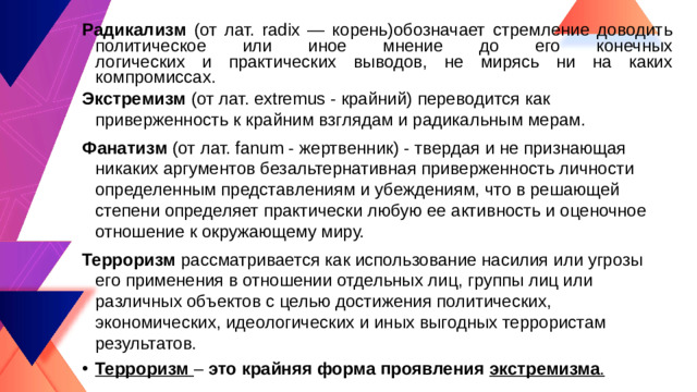 Радикализм (от лат. radix — корень)обозначает стремление доводить политическое или иное мнение до его конечных  логических и практических выводов, не мирясь ни на каких компромиссах. Экстремизм (от лат. ехtremus - крайний) переводится как приверженность к крайним взглядам и радикальным мерам. Фанатизм (от лат. fanum - жертвенник) - твердая и не признающая никаких аргументов безальтернативная приверженность личности определенным представлениям и убеждениям, что в решающей степени определяет практически любую ее активность и оценочное отношение к окружающему миру. Терроризм рассматривается как использование насилия или угрозы его применения в отношении отдельных лиц, группы лиц или различных объектов с целью достижения политических, экономических, идеологических и иных выгодных террористам результатов. Терроризм – это крайняя форма проявления экстремизма .