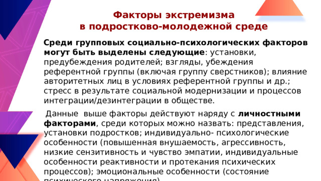 Факторы экстремизма  в подростково-молодежной среде  Среди групповых социально-психологических факторов могут быть выделены следующие : установки, предубеждения родителей; взгляды, убеждения референтной группы (включая группу сверстников); влияние авторитетных лиц в условиях референтной группы и др.; стресс в результате социальной модернизации и процессов интеграции/дезинтеграции в обществе.  Данные выше факторы действуют наряду с личностными факторами , среди которых можно назвать: представления, установки подростков; индивидуально- психологические особенности (повышенная внушаемость, агрессивность, низкие сензитивность и чувство эмпатии, индивидуальные особенности реактивности и протекания психических процессов); эмоциональные особенности (состояние психического напряжения)