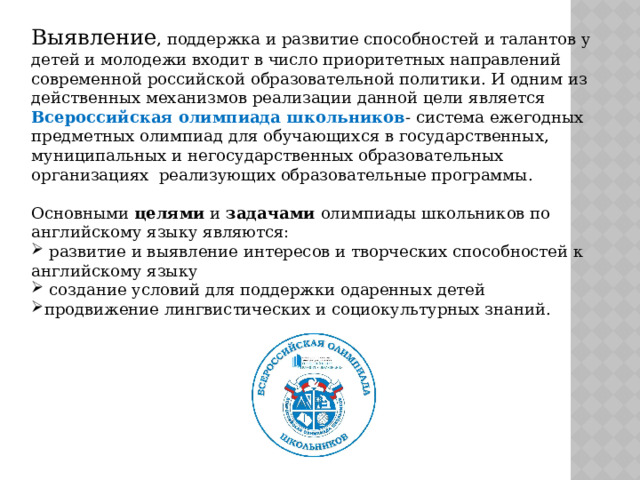 Выявление , поддержка и развитие способностей и талантов у детей и молодежи входит в число приоритетных направлений современной российской образовательной политики. И одним из действенных механизмов реализации данной цели является Всероссийская олимпиада школьников - система ежегодных предметных олимпиад для обучающихся в государственных, муниципальных и негосударственных образовательных организациях реализующих образовательные программы. Основными целями и задачами олимпиады школьников по английскому языку являются: