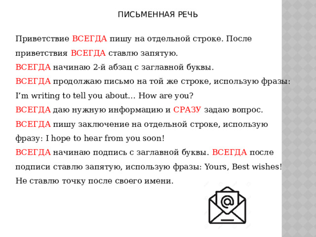 ПИСЬМЕННАЯ РЕЧЬ Приветствие ВСЕГДА пишу на отдельной строке. После приветствия ВСЕГДА ставлю запятую. ВСЕГДА начинаю 2-й абзац с заглавной буквы. ВСЕГДА продолжаю письмо на той же строке, использую фразы: I’m writing to tell you about… How are you? ВСЕГДА даю нужную информацию и СРАЗУ задаю вопрос. ВСЕГДА пишу заключение на отдельной строке, использую фразу: I hope to hear from you soon! ВСЕГДА начинаю подпись с заглавной буквы. ВСЕГДА после подписи ставлю запятую, использую фразы: Yours, Best wishes! Не ставлю точку после своего имени.