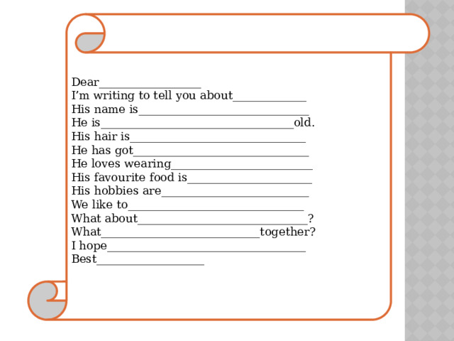 Dear__________________ I’m writing to tell you about_____________ His name is______________________________ He is__________________________________old. His hair is_______________________________ He has got_______________________________ He loves wearing_________________________ His favourite food is______________________ His hobbies are__________________________ We like to_______________________________ What about______________________________? What____________________________together? I hope___________________________________ Best___________________