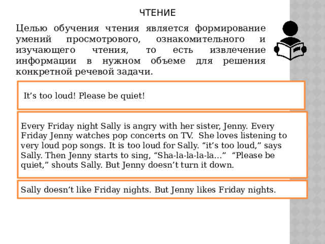ЧТЕНИЕ Целью обучения чтения является формирование умений просмотрового, ознакомительного и изучающего чтения, то есть извлечение информации в нужном объеме для решения конкретной речевой задачи.  It’s too loud! Please be quiet! Every Friday night Sally is angry with her sister, Jenny. Every Friday Jenny watches pop concerts on TV. She loves listening to very loud pop songs. It is too loud for Sally. “it’s too loud,” says Sally. Then Jenny starts to sing, “Sha-la-la-la-la…” “Please be quiet,” shouts Sally. But Jenny doesn’t turn it down. Sally doesn’t like Friday nights. But Jenny likes Friday nights.