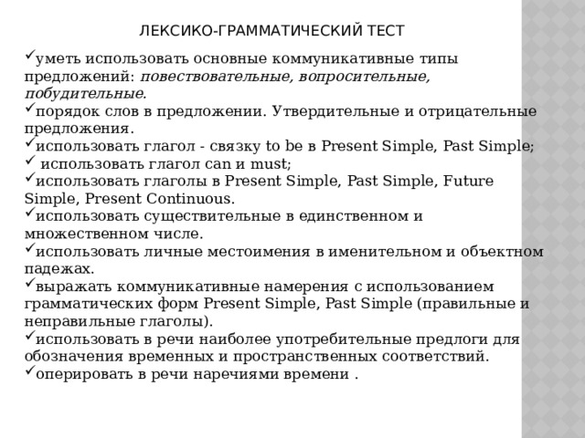 ЛЕКСИКО-ГРАММАТИЧЕСКИЙ ТЕСТ уметь использовать основные коммуникативные типы предложений: повествовательные, вопросительные, побудительные. порядок слов в предложении. Утвердительные и отрицательные предложения. использовать глагол - связку to be в Present Simple, Past Simple;  использовать глагол can и must; использовать глаголы в Present Simple, Past Simple, Future Simple, Present Continuous. использовать существительные в единственном и множественном числе. использовать личные местоимения в именительном и объектном падежах. выражать коммуникативные намерения с использованием грамматических форм Present Simple, Past Simple (правильные и неправильные глаголы). использовать в речи наиболее употребительные предлоги для обозначения временных и пространственных соответствий. оперировать в речи наречиями времени .