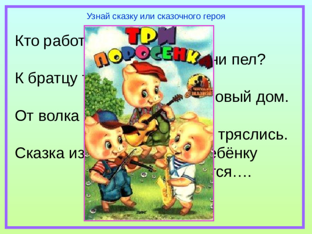 Узнай сказку или сказочного героя Кто работать не хотел,  а играл и песни пел? К братцу третьему потом  прибежали в новый дом. От волка хитрого спаслись,  но долго хвостики тряслись. Сказка известна любому ребёнку  и называется….