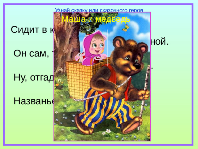 Узнай сказку или сказочного героя Маша и медведь Сидит в корзине девочка  у Мишки за спиной.  Он сам, того не ведая,  несёт её домой.  Ну, отгадал загадку?  Тогда ответь!  Названье этой книжки…