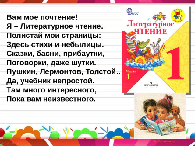 Вам мое почтение! Я – Литературное чтение. Полистай мои страницы: Здесь стихи и небылицы. Сказки, басни, прибаутки, Поговорки, даже шутки. Пушкин, Лермонтов, Толстой… Да, учебник непростой. Там много интересного, Пока вам неизвестного.