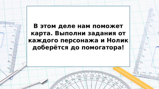 В этом деле нам поможет карта. Выполни задания от каждого персонажа и Нолик доберётся до помогатора!