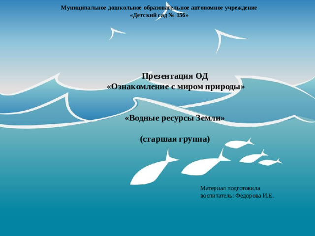 Муниципальное дошкольное образовательное автономное учреждение  «Детский сад № 156» Презентация ОД  «Ознакомление с миром природы»   «Водные ресурсы Земли»  (старшая группа) Материал подготовила воспитатель: Федорова И.Е .