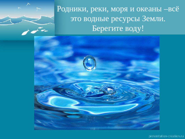 Родники, реки, моря и океаны –всё это водные ресурсы Земли. Берегите воду!