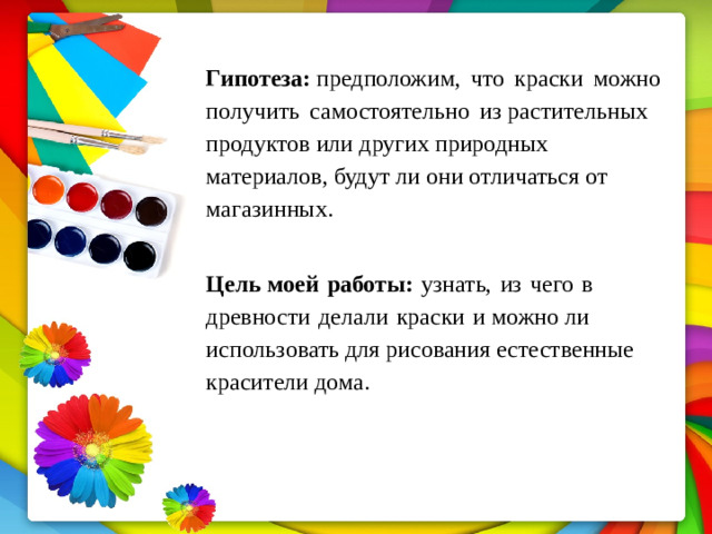 Гипотеза:  предположим,  что  краски  можно  получить  самостоятельно  из растительных продуктов или других природных материалов, будут ли они отличаться от магазинных. Цель моей  работы:  узнать,  из  чего  в  древности  делали  краски  и можно ли использовать для рисования естественные красители дома.