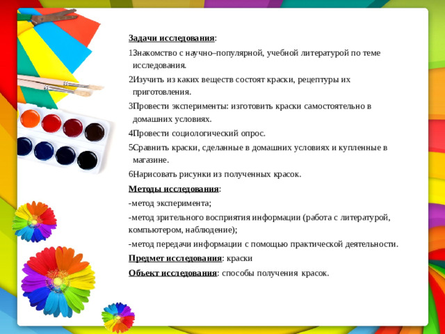Задачи  исследования : Знакомство  с  научно–популярной,  учебной  литературой  по  теме исследования. Изучить  из  каких  веществ  состоят  краски,  рецептуры  их  приготовления. Провести  эксперименты:  изготовить  краски  самостоятельно  в  домашних условиях. Провести социологический опрос. Сравнить  краски,  сделанные  в  домашних  условиях  и  купленные  в магазине. Нарисовать  рисунки  из  полученных  красок. Методы  исследования : -метод  эксперимента; -метод  зрительного  восприятия  информации  (работа  с  литературой, компьютером, наблюдение); - метод  передачи  информации  с  помощью  практической  деятельности. Предмет  исследования :  краски Объект  исследования :  способы  получения  красок.