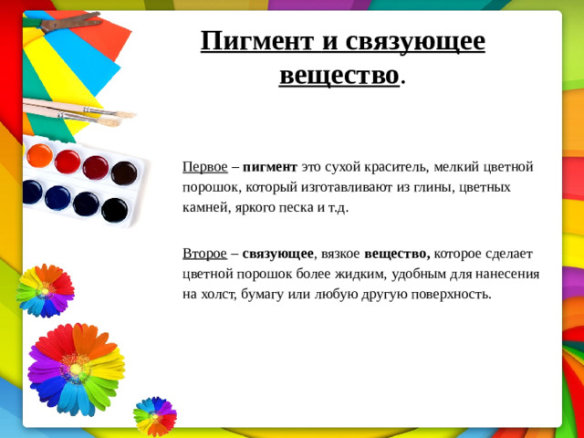 Пигмент  и  связующее  вещество .   Первое  –  пигмент  это  сухой  краситель,  мелкий  цветной  порошок,  который изготавливают из глины, цветных камней, яркого песка и т.д. Второе – связующее , вязкое вещество, которое сделает цветной порошок более  жидким,  удобным  для  нанесения  на  холст,  бумагу  или  любую  другую поверхность.