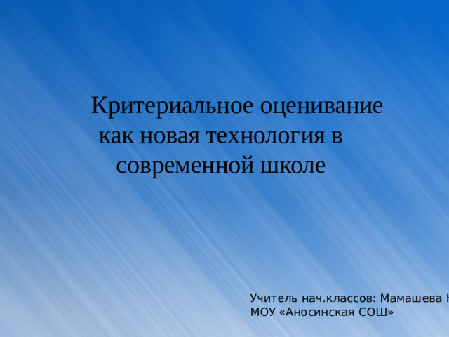 Критериальное оценивание как новая технология в современной школе Учитель нач.классов: Мамашева Ю.А МОУ «Аносинская СОШ»