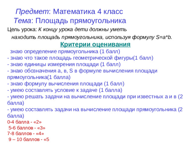 Предмет :  Математика 4 класс    Тема : Площадь прямоугольника Цель урока: К концу урока дети должны уметь  находить площадь прямоугольника, используя формулу S=a*b. Критерии оценивания : - знаю определение прямоугольника (1 балл) - знаю что такое площадь геометрической фигуры(1 балл) - знаю единицы измерения площади (1 балл) - знаю обозначения а, в, S в формуле вычисления площади прямоугольника(1 балла) - знаю формулу вычисления площади (1 балл) - умею составлять условие к задаче (1 балла) - умею решать задачи на вычисление площади при известных а и в (2 балла) - умею составлять задачи на вычисление площади прямоугольника (2 балла) 0-4 балла - «2»  5-6 баллов - «3» 7-8 баллов - «4»  9 – 10 баллов - «5
