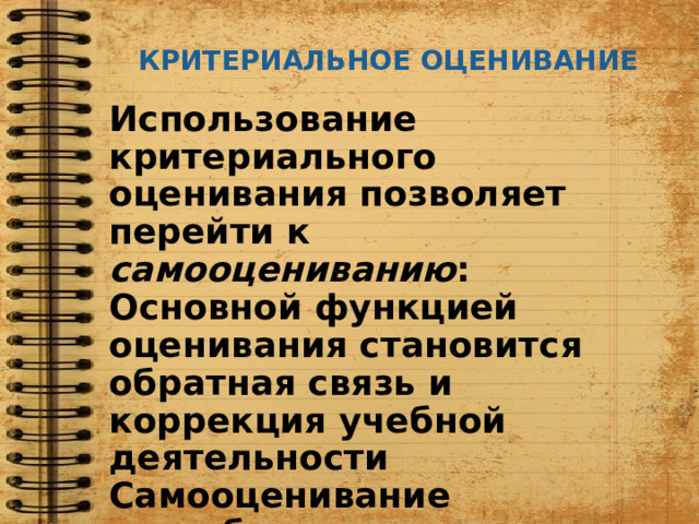 КРИТЕРИАЛЬНОЕ ОЦЕНИВАНИЕ Использование критериального оценивания позволяет перейти к самооцениванию : Основной функцией оценивания становится обратная связь и коррекция учебной деятельности Самооценивание способствует приобретению опыта через развитие рефлексивных способностей