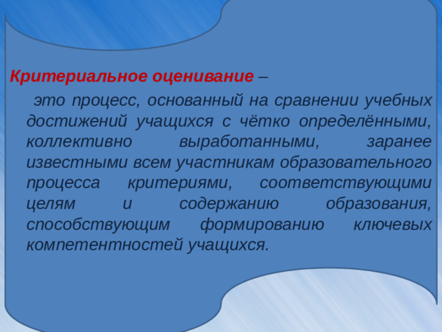 Критериальное оценивание  –  это процесс, основанный на сравнении учебных достижений учащихся с чётко определёнными, коллективно выработанными, заранее известными всем участникам образовательного процесса критериями, соответствующими целям и содержанию образования, способствующим формированию ключевых компетентностей учащихся.