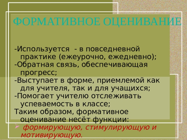 ФОРМАТИВНОЕ ОЦЕНИВАНИЕ -Используется - в повседневной практике (ежеурочно, ежедневно); -Обратная связь, обеспечивающая прогресс; -Выступает в форме, приемлемой как для учителя, так и для учащихся; -Помогает учителю отслеживать успеваемость в классе; Таким образом, формативное оценивание несёт функции: