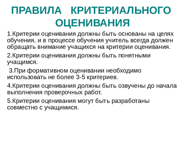 ПРАВИЛА КРИТЕРИАЛЬНОГО  ОЦЕНИВАНИЯ 1.Критерии оценивания должны быть основаны на целях обучения, и в процессе обучения учитель всегда должен обращать внимание учащихся на критерии оценивания. 2.Критерии оценивания должны быть понятными учащимся.  3.При формативном оценивании необходимо использовать не более 3-5 критериев. 4.Критерии оценивания должны быть озвучены до начала выполнения проверочных работ. 5.Критерии оценивания могут быть разработаны совместно с учащимися.