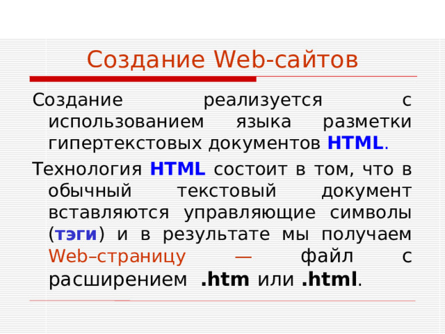 Создание Web -сайтов Создание реализуется с использованием языка разметки гипертекстовых документов HTML . Технология HTML  состоит в том, что в обычный текстовый документ вставляются управляющие символы ( тэги ) и в результате мы получаем Web –страницу — файл с расширением . htm или  . html .
