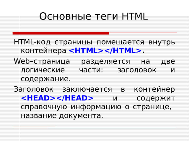 Основные теги HTML HTML -код страницы помещается внутрь контейнера   . Web –страница разделяется на две логические части: заголовок и содержание. Заголовок заключается в контейнер    и содержит справочную информацию о странице, название документа.