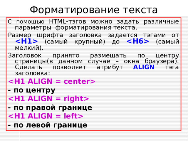 Форматирование текста С помощью HTML -тэгов можно задать различные параметры форматирования текста. Размер шрифта заголовка задается тэгами от   ( самый крупный ) до   (самый мелкий). Заголовок принято размещать по центру страницы(в данном случае – окна браузера). Сделать позволяет атрибут ALIGN тэга заголовка:  - по центру  - по правой границе    - по левой границе