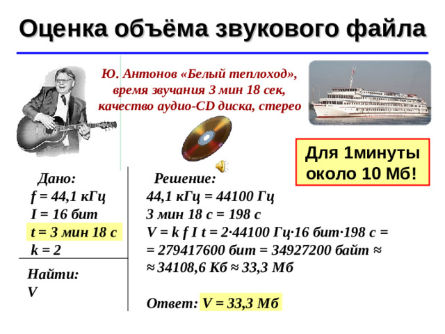 Оценка объёма звукового файла ©  Ю.А. Чиркин МОУ СОШ №19 г. Мичуринск, 2009-2010 Ю. Антонов «Белый теплоход», время звучания 3 мин 18 сек, качество аудио -CD диска, стерео Для 1 минуты около 10 Мб!   Дано: f = 44,1 кГц I = 16 бит t = 3 мин 18 с k = 2  Решение: 44,1 кГц = 44100 Гц 3 мин 18 с = 198 с V = k f  I t = 2·44100 Гц·16 бит·198 с = = 279417600 бит = 34927200 байт ≈ ≈  34108,6 Кб ≈ 33,3 Мб  Ответ: V = 33,3 Мб Найти: V