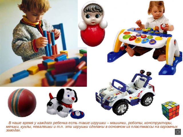 В наше время у каждого ребенка есть такие игрушки – машинки, роботы, конструкторы, мячики, куклы, неваляшки и т.п. эти игрушки сделаны в основном из пластмассы на огромных заводах.