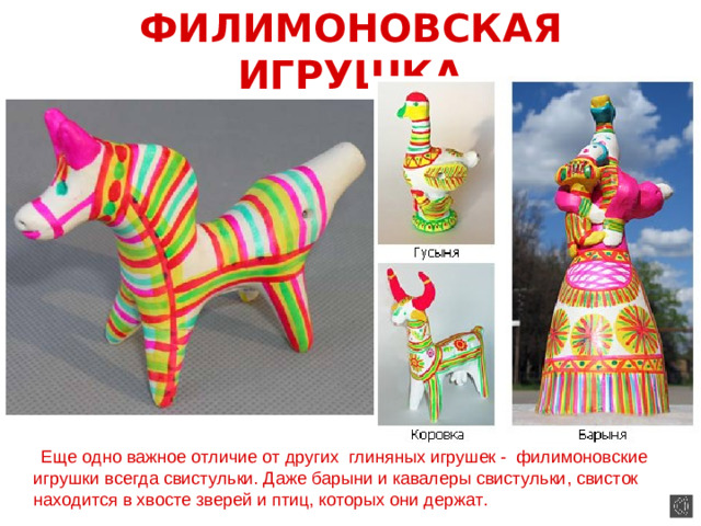 ФИЛИМОНОВСКАЯ ИГРУШКА  Еще одно важное отличие от других глиняных игрушек - филимоновские игрушки всегда свистульки. Даже барыни и кавалеры свистульки, свисток находится в хвосте зверей и птиц, которых они держат.