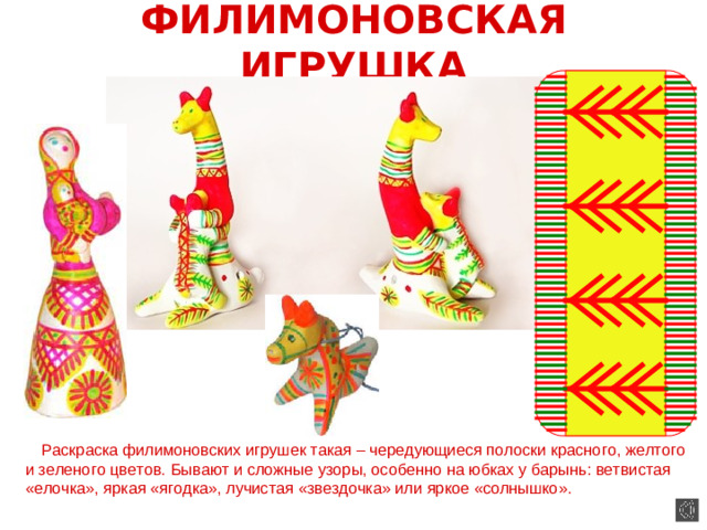 ФИЛИМОНОВСКАЯ ИГРУШКА  Раскраска филимоновских игрушек такая – чередующиеся полоски красного, желтого и зеленого цветов. Бывают и сложные узоры, особенно на юбках у барынь: ветвистая «елочка», яркая «ягодка», лучистая «звездочка» или яркое «солнышко».